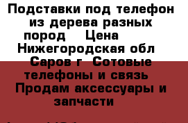 Подставки под телефон из дерева разных пород. › Цена ­ 200 - Нижегородская обл., Саров г. Сотовые телефоны и связь » Продам аксессуары и запчасти   